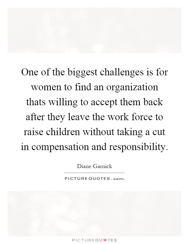 One of the biggest challenges is for women to find an organization thats willing to accept them back after they leave the work force to raise children without taking a cut in compensation and responsibility Picture Quote #1