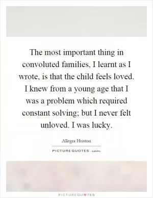 The most important thing in convoluted families, I learnt as I wrote, is that the child feels loved. I knew from a young age that I was a problem which required constant solving; but I never felt unloved. I was lucky Picture Quote #1
