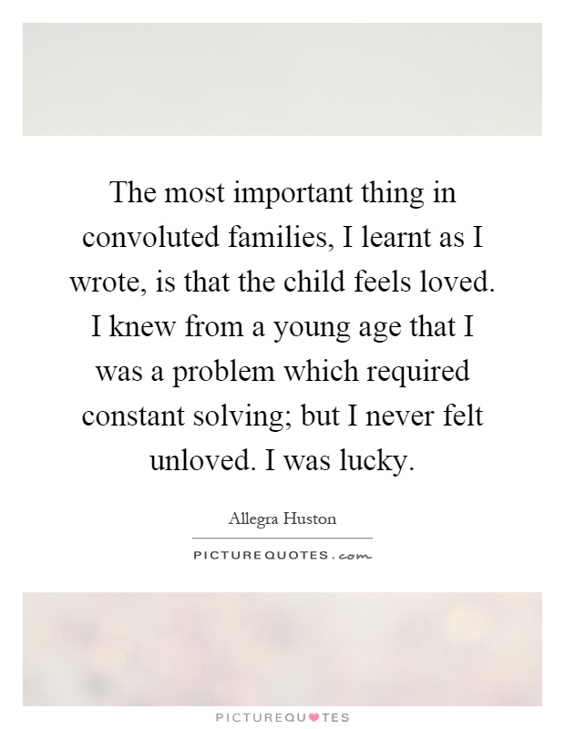 The most important thing in convoluted families, I learnt as I wrote, is that the child feels loved. I knew from a young age that I was a problem which required constant solving; but I never felt unloved. I was lucky Picture Quote #1