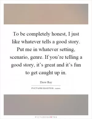 To be completely honest, I just like whatever tells a good story. Put me in whatever setting, scenario, genre. If you’re telling a good story, it’s great and it’s fun to get caught up in Picture Quote #1