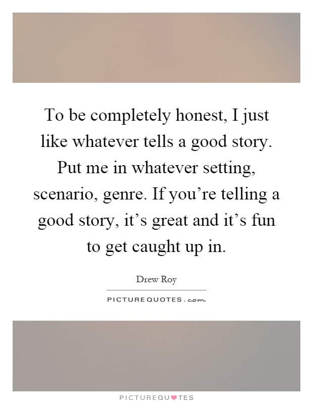 To be completely honest, I just like whatever tells a good story. Put me in whatever setting, scenario, genre. If you're telling a good story, it's great and it's fun to get caught up in Picture Quote #1
