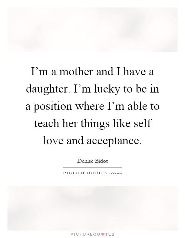 I'm a mother and I have a daughter. I'm lucky to be in a position where I'm able to teach her things like self love and acceptance Picture Quote #1