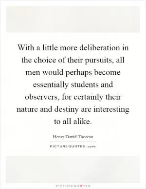 With a little more deliberation in the choice of their pursuits, all men would perhaps become essentially students and observers, for certainly their nature and destiny are interesting to all alike Picture Quote #1