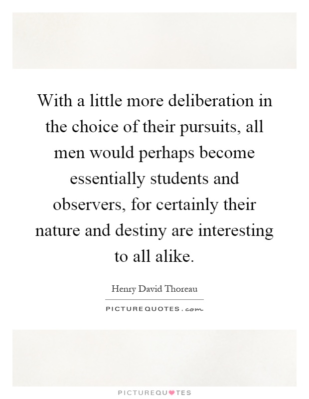 With a little more deliberation in the choice of their pursuits, all men would perhaps become essentially students and observers, for certainly their nature and destiny are interesting to all alike Picture Quote #1