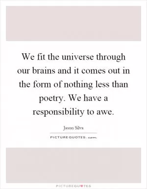 We fit the universe through our brains and it comes out in the form of nothing less than poetry. We have a responsibility to awe Picture Quote #1