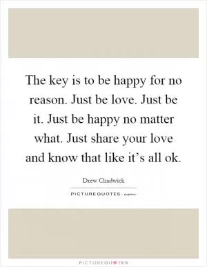 The key is to be happy for no reason. Just be love. Just be it. Just be happy no matter what. Just share your love and know that like it’s all ok Picture Quote #1