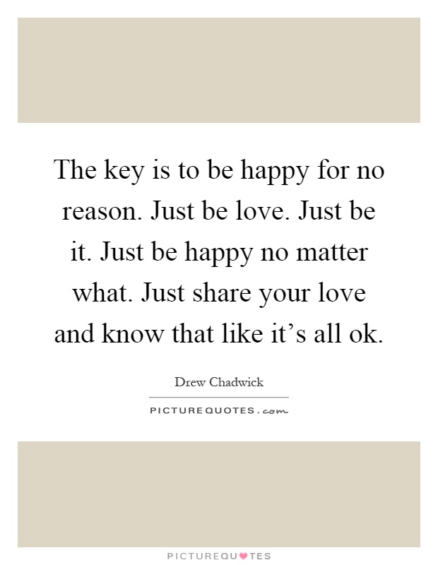 The key is to be happy for no reason. Just be love. Just be it. Just be happy no matter what. Just share your love and know that like it's all ok Picture Quote #1