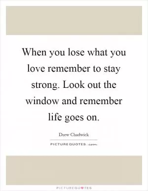 When you lose what you love remember to stay strong. Look out the window and remember life goes on Picture Quote #1