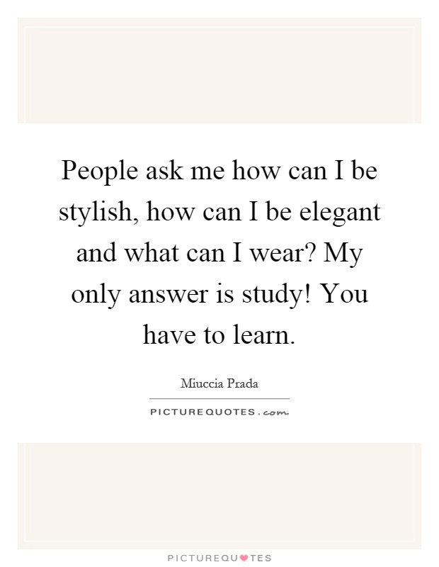 People ask me how can I be stylish, how can I be elegant and what can I wear? My only answer is study! You have to learn Picture Quote #1