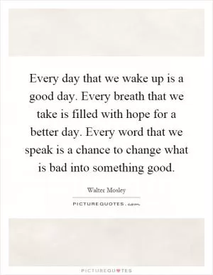 Every day that we wake up is a good day. Every breath that we take is filled with hope for a better day. Every word that we speak is a chance to change what is bad into something good Picture Quote #1