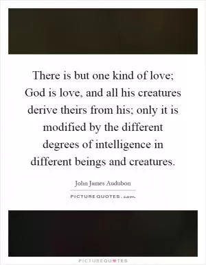There is but one kind of love; God is love, and all his creatures derive theirs from his; only it is modified by the different degrees of intelligence in different beings and creatures Picture Quote #1