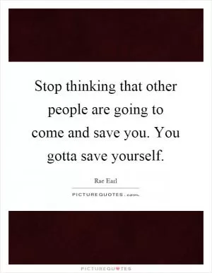 Stop thinking that other people are going to come and save you. You gotta save yourself Picture Quote #1