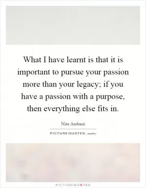 What I have learnt is that it is important to pursue your passion more than your legacy; if you have a passion with a purpose, then everything else fits in Picture Quote #1