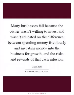 Many businesses fail because the owner wasn’t willing to invest and wasn’t educated on the difference between spending money frivolously and investing money into the business for growth, and the risks and rewards of that cash infusion Picture Quote #1