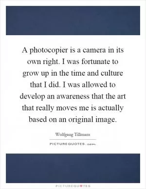 A photocopier is a camera in its own right. I was fortunate to grow up in the time and culture that I did. I was allowed to develop an awareness that the art that really moves me is actually based on an original image Picture Quote #1