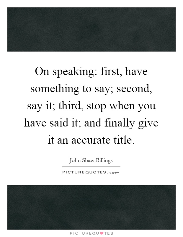 On speaking: first, have something to say; second, say it; third, stop when you have said it; and finally give it an accurate title Picture Quote #1