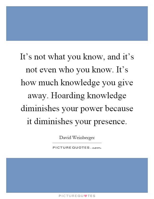 It's not what you know, and it's not even who you know. It's how much knowledge you give away. Hoarding knowledge diminishes your power because it diminishes your presence Picture Quote #1