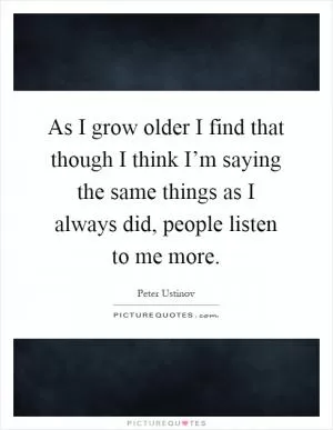 As I grow older I find that though I think I’m saying the same things as I always did, people listen to me more Picture Quote #1