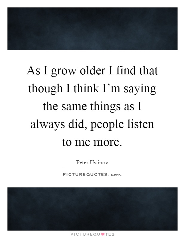 As I grow older I find that though I think I'm saying the same things as I always did, people listen to me more Picture Quote #1