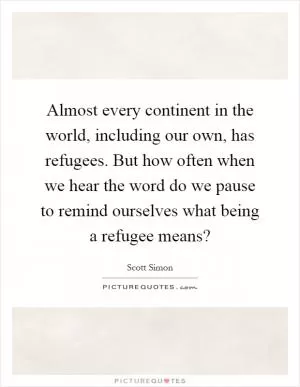 Almost every continent in the world, including our own, has refugees. But how often when we hear the word do we pause to remind ourselves what being a refugee means? Picture Quote #1