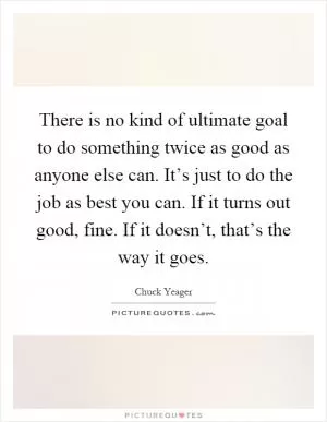 There is no kind of ultimate goal to do something twice as good as anyone else can. It’s just to do the job as best you can. If it turns out good, fine. If it doesn’t, that’s the way it goes Picture Quote #1