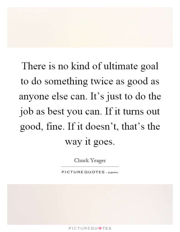 There is no kind of ultimate goal to do something twice as good as anyone else can. It's just to do the job as best you can. If it turns out good, fine. If it doesn't, that's the way it goes Picture Quote #1