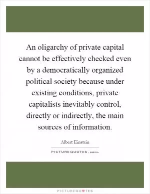 An oligarchy of private capital cannot be effectively checked even by a democratically organized political society because under existing conditions, private capitalists inevitably control, directly or indirectly, the main sources of information Picture Quote #1