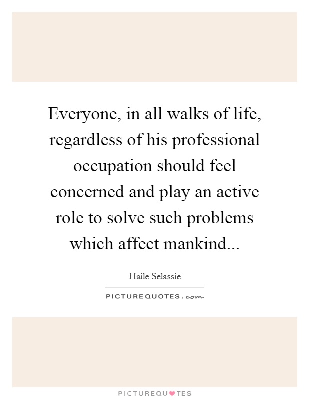 Everyone, in all walks of life, regardless of his professional occupation should feel concerned and play an active role to solve such problems which affect mankind Picture Quote #1