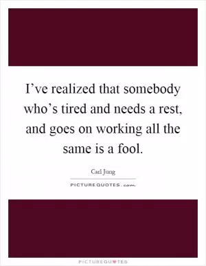 I’ve realized that somebody who’s tired and needs a rest, and goes on working all the same is a fool Picture Quote #1