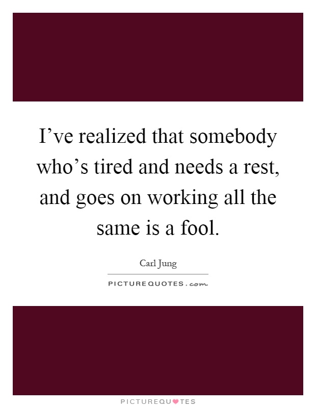 I've realized that somebody who's tired and needs a rest, and goes on working all the same is a fool Picture Quote #1