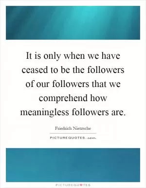 It is only when we have ceased to be the followers of our followers that we comprehend how meaningless followers are Picture Quote #1