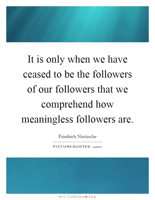 It is only when we have ceased to be the followers of our followers that we comprehend how meaningless followers are Picture Quote #1