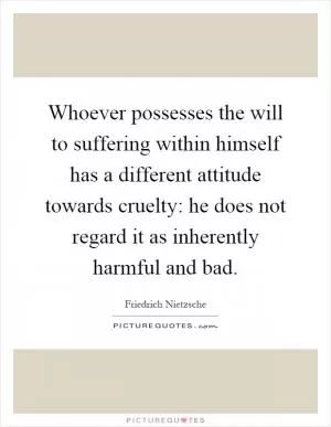 Whoever possesses the will to suffering within himself has a different attitude towards cruelty: he does not regard it as inherently harmful and bad Picture Quote #1