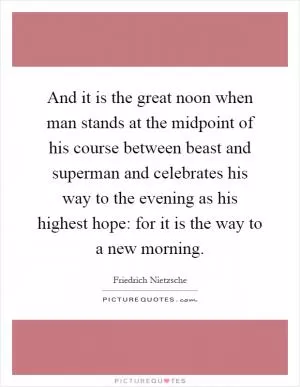 And it is the great noon when man stands at the midpoint of his course between beast and superman and celebrates his way to the evening as his highest hope: for it is the way to a new morning Picture Quote #1