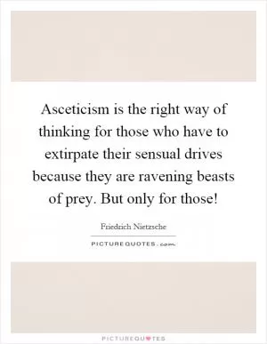 Asceticism is the right way of thinking for those who have to extirpate their sensual drives because they are ravening beasts of prey. But only for those! Picture Quote #1