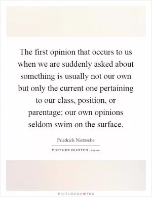 The first opinion that occurs to us when we are suddenly asked about something is usually not our own but only the current one pertaining to our class, position, or parentage; our own opinions seldom swim on the surface Picture Quote #1