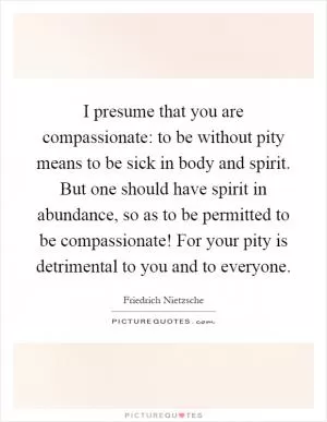 I presume that you are compassionate: to be without pity means to be sick in body and spirit. But one should have spirit in abundance, so as to be permitted to be compassionate! For your pity is detrimental to you and to everyone Picture Quote #1