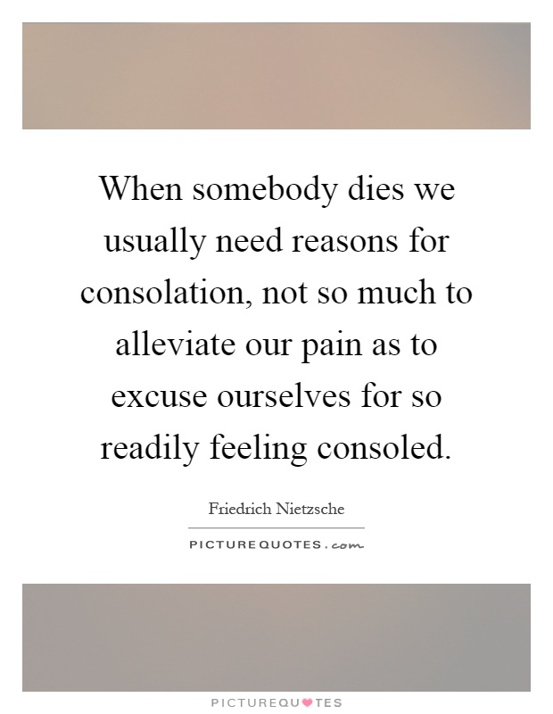 When somebody dies we usually need reasons for consolation, not so much to alleviate our pain as to excuse ourselves for so readily feeling consoled Picture Quote #1