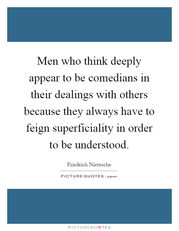 Men who think deeply appear to be comedians in their dealings with others because they always have to feign superficiality in order to be understood Picture Quote #1