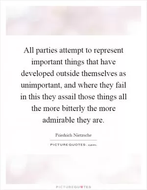 All parties attempt to represent important things that have developed outside themselves as unimportant, and where they fail in this they assail those things all the more bitterly the more admirable they are Picture Quote #1