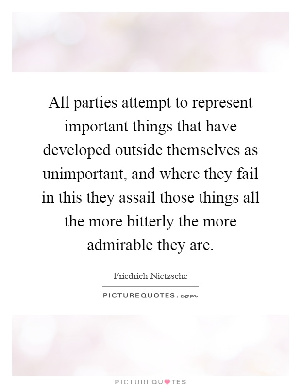 All parties attempt to represent important things that have developed outside themselves as unimportant, and where they fail in this they assail those things all the more bitterly the more admirable they are Picture Quote #1