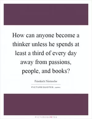 How can anyone become a thinker unless he spends at least a third of every day away from passions, people, and books? Picture Quote #1