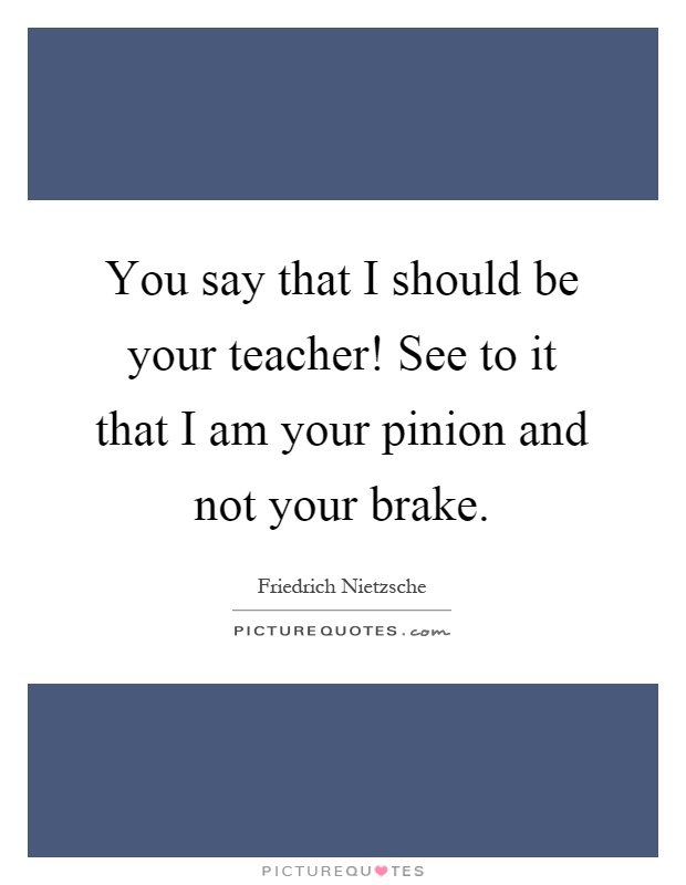 You say that I should be your teacher! See to it that I am your pinion and not your brake Picture Quote #1
