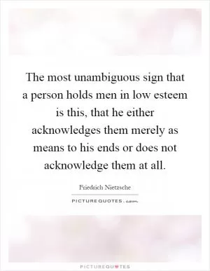 The most unambiguous sign that a person holds men in low esteem is this, that he either acknowledges them merely as means to his ends or does not acknowledge them at all Picture Quote #1