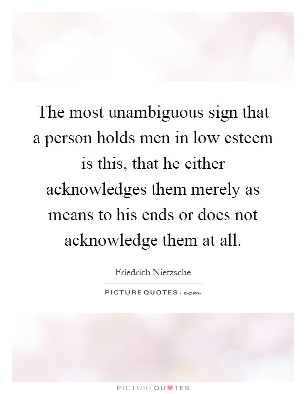 The most unambiguous sign that a person holds men in low esteem is this, that he either acknowledges them merely as means to his ends or does not acknowledge them at all Picture Quote #1