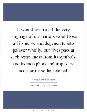 It would seem as if the very language of our parlors would lose all its nerve and degenerate into palaver wholly, our lives pass at such remoteness from its symbols, and its metaphors and tropes are necessarily so far fetched Picture Quote #1