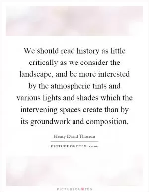 We should read history as little critically as we consider the landscape, and be more interested by the atmospheric tints and various lights and shades which the intervening spaces create than by its groundwork and composition Picture Quote #1