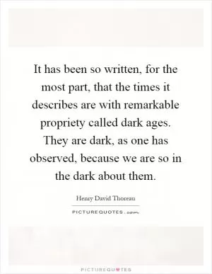 It has been so written, for the most part, that the times it describes are with remarkable propriety called dark ages. They are dark, as one has observed, because we are so in the dark about them Picture Quote #1