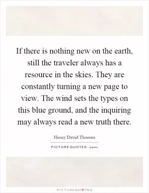 If there is nothing new on the earth, still the traveler always has a resource in the skies. They are constantly turning a new page to view. The wind sets the types on this blue ground, and the inquiring may always read a new truth there Picture Quote #1