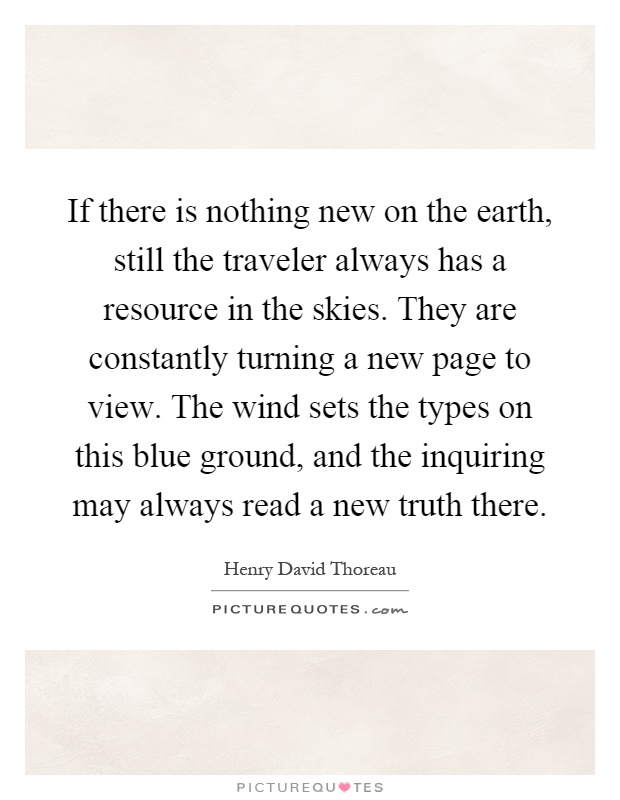 If there is nothing new on the earth, still the traveler always has a resource in the skies. They are constantly turning a new page to view. The wind sets the types on this blue ground, and the inquiring may always read a new truth there Picture Quote #1